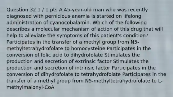 Question 32 1 / 1 pts A 45-year-old man who was recently diagnosed with pernicious anemia is started on lifelong administration of cyanocobalamin. Which of the following describes a molecular mechanism of action of this drug that will help to alleviate the symptoms of this patient's condition? Participates in the transfer of a methyl group from N5-methyltetrahydrofolate to homocysteine Participates in the conversion of folic acid to dihydrofolate Stimulates the production and secretion of extrinsic factor Stimulates the production and secretion of intrinsic factor Participates in the conversion of dihydrofolate to tetrahydrofolate Participates in the transfer of a methyl group from N5-methyltetrahydrofolate to L-methylmalonyl-CoA