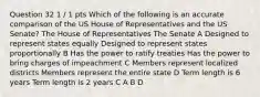 Question 32 1 / 1 pts Which of the following is an accurate comparison of the US House of Representatives and the US Senate? The House of Representatives The Senate A Designed to represent states equally Designed to represent states proportionally B Has the power to ratify treaties Has the power to bring charges of impeachment C Members represent localized districts Members represent the entire state D Term length is 6 years Term length is 2 years C A B D