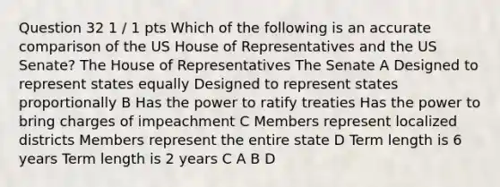 Question 32 1 / 1 pts Which of the following is an accurate comparison of the US House of Representatives and the US Senate? The House of Representatives The Senate A Designed to represent states equally Designed to represent states proportionally B Has the power to ratify treaties Has the power to bring charges of impeachment C Members represent localized districts Members represent the entire state D Term length is 6 years Term length is 2 years C A B D