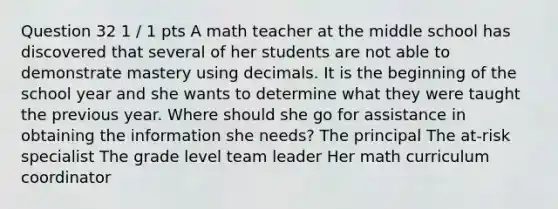 Question 32 1 / 1 pts A math teacher at the middle school has discovered that several of her students are not able to demonstrate mastery using decimals. It is the beginning of the school year and she wants to determine what they were taught the previous year. Where should she go for assistance in obtaining the information she needs? The principal The at-risk specialist The grade level team leader Her math curriculum coordinator