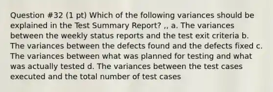 Question #32 (1 pt) Which of the following variances should be explained in the Test Summary Report? ,, a. The variances between the weekly status reports and the test exit criteria b. The variances between the defects found and the defects fixed c. The variances between what was planned for testing and what was actually tested d. The variances between the test cases executed and the total number of test cases