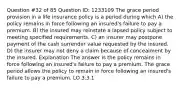 Question #32 of 85 Question ID: 1233109 The grace period provision in a life insurance policy is a period during which A) the policy remains in force following an insured's failure to pay a premium. B) the insured may reinstate a lapsed policy subject to meeting specified requirements. C) an insurer may postpone payment of the cash surrender value requested by the insured. D) the insurer may not deny a claim because of concealment by the insured. Explanation The answer is the policy remains in force following an insured's failure to pay a premium. The grace period allows the policy to remain in force following an insured's failure to pay a premium. LO 3.3.1