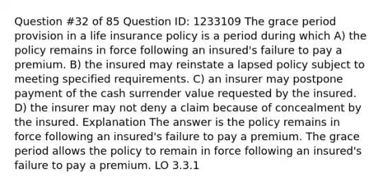 Question #32 of 85 Question ID: 1233109 The grace period provision in a life insurance policy is a period during which A) the policy remains in force following an insured's failure to pay a premium. B) the insured may reinstate a lapsed policy subject to meeting specified requirements. C) an insurer may postpone payment of the cash surrender value requested by the insured. D) the insurer may not deny a claim because of concealment by the insured. Explanation The answer is the policy remains in force following an insured's failure to pay a premium. The grace period allows the policy to remain in force following an insured's failure to pay a premium. LO 3.3.1