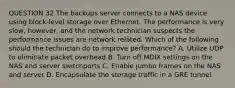 QUESTION 32 The backups server connects to a NAS device using block-level storage over Ethernet. The performance is very slow, however, and the network technician suspects the performance issues are network related. Which of the following should the technician do to improve performance? A. Utilize UDP to eliminate packet overhead B. Turn off MDIX settings on the NAS and server switchports C. Enable jumbo frames on the NAS and server D. Encapsulate the storage traffic in a GRE tunnel