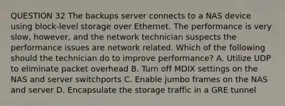 QUESTION 32 The backups server connects to a NAS device using block-level storage over Ethernet. The performance is very slow, however, and the network technician suspects the performance issues are network related. Which of the following should the technician do to improve performance? A. Utilize UDP to eliminate packet overhead B. Turn off MDIX settings on the NAS and server switchports C. Enable jumbo frames on the NAS and server D. Encapsulate the storage traffic in a GRE tunnel