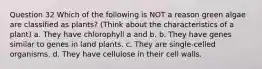 Question 32 Which of the following is NOT a reason green algae are classified as plants? (Think about the characteristics of a plant) a. They have chlorophyll a and b. b. They have genes similar to genes in land plants. c. They are single-celled organisms. d. They have cellulose in their cell walls.