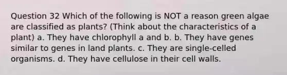 Question 32 Which of the following is NOT a reason green algae are classified as plants? (Think about the characteristics of a plant) a. They have chlorophyll a and b. b. They have genes similar to genes in land plants. c. They are single-celled organisms. d. They have cellulose in their cell walls.