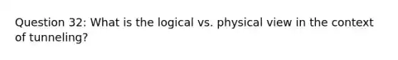 Question 32: What is the logical vs. physical view in the context of tunneling?