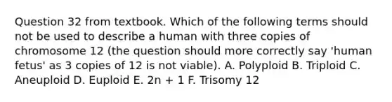 Question 32 from textbook. Which of the following terms should not be used to describe a human with three copies of chromosome 12 (the question should more correctly say 'human fetus' as 3 copies of 12 is not viable). A. Polyploid B. Triploid C. Aneuploid D. Euploid E. 2n + 1 F. Trisomy 12