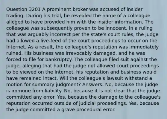 Question 3201 A prominent broker was accused of insider trading. During his trial, he revealed the name of a colleague alleged to have provided him with the insider information. The colleague was subsequently proven to be innocent. In a ruling that was arguably incorrect per the state's court rules, the judge had allowed a live-feed of the court proceedings to occur on the Internet. As a result, the colleague's reputation was immediately ruined. His business was irrevocably damaged, and he was forced to file for bankruptcy. The colleague filed suit against the judge, alleging that had the judge not allowed court proceedings to be viewed on the Internet, his reputation and business would have remained intact. Will the colleague's lawsuit withstand a motion for summary judgment? Answers: No, because the judge is immune from liability. No, because it is not clear that the judge committed any error. Yes, because the damage to the colleague's reputation occurred outside of judicial proceedings. Yes, because the judge committed a grave procedural error.