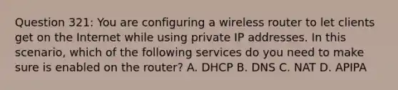 Question 321: You are configuring a wireless router to let clients get on the Internet while using private IP addresses. In this scenario, which of the following services do you need to make sure is enabled on the router? A. DHCP B. DNS C. NAT D. APIPA