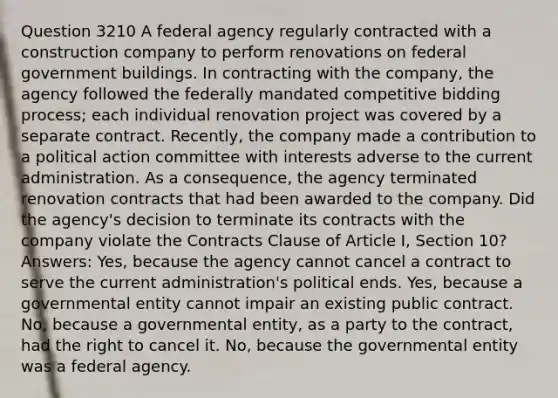 Question 3210 A federal agency regularly contracted with a construction company to perform renovations on federal government buildings. In contracting with the company, the agency followed the federally mandated competitive bidding process; each individual renovation project was covered by a separate contract. Recently, the company made a contribution to a political action committee with interests adverse to the current administration. As a consequence, the agency terminated renovation contracts that had been awarded to the company. Did the agency's decision to terminate its contracts with the company violate the Contracts Clause of Article I, Section 10? Answers: Yes, because the agency cannot cancel a contract to serve the current administration's political ends. Yes, because a governmental entity cannot impair an existing public contract. No, because a governmental entity, as a party to the contract, had the right to cancel it. No, because the governmental entity was a federal agency.