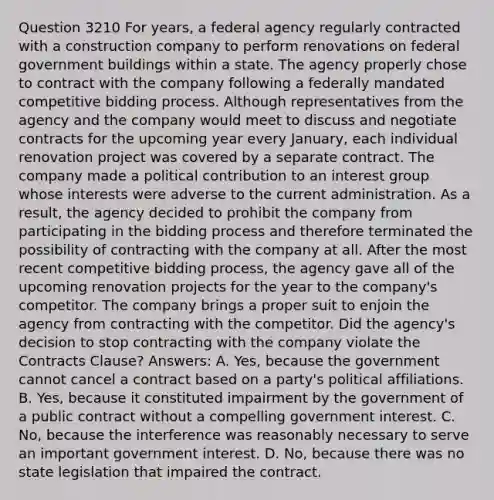 Question 3210 For years, a federal agency regularly contracted with a construction company to perform renovations on federal government buildings within a state. The agency properly chose to contract with the company following a federally mandated competitive bidding process. Although representatives from the agency and the company would meet to discuss and negotiate contracts for the upcoming year every January, each individual renovation project was covered by a separate contract. The company made a political contribution to an interest group whose interests were adverse to the current administration. As a result, the agency decided to prohibit the company from participating in the bidding process and therefore terminated the possibility of contracting with the company at all. After the most recent competitive bidding process, the agency gave all of the upcoming renovation projects for the year to the company's competitor. The company brings a proper suit to enjoin the agency from contracting with the competitor. Did the agency's decision to stop contracting with the company violate the Contracts Clause? Answers: A. Yes, because the government cannot cancel a contract based on a party's political affiliations. B. Yes, because it constituted impairment by the government of a public contract without a compelling government interest. C. No, because the interference was reasonably necessary to serve an important government interest. D. No, because there was no state legislation that impaired the contract.