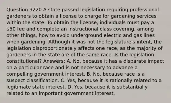 Question 3220 A state passed legislation requiring professional gardeners to obtain a license to charge for gardening services within the state. To obtain the license, individuals must pay a 50 fee and complete an instructional class covering, among other things, how to avoid underground electric and gas lines when gardening. Although it was not the legislature's intent, the legislation disproportionately affects one race, as the majority of gardeners in the state are of the same race. Is the legislation constitutional? Answers: A. No, because it has a disparate impact on a particular race and is not necessary to advance a compelling government interest. B. No, because race is a suspect classification. C. Yes, because it is rationally related to a legitimate state interest. D. Yes, because it is substantially related to an important government interest.