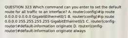 QUESTION 323 Which command can you enter to set the default route for all traffic to an interface? A. router(config)#ip route 0.0.0.0 0.0.0.0 GigabitEthernet0/1 B. router(config)#ip route 0.0.0.0 255.255.255.255 GigabitEthernet0/1 C. router(config-router)#default-information originate D. router(config-router)#default-information originate always