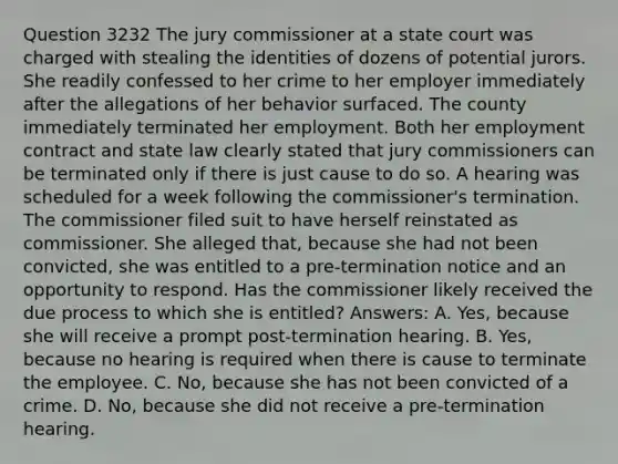 Question 3232 The jury commissioner at a state court was charged with stealing the identities of dozens of potential jurors. She readily confessed to her crime to her employer immediately after the allegations of her behavior surfaced. The county immediately terminated her employment. Both her employment contract and state law clearly stated that jury commissioners can be terminated only if there is just cause to do so. A hearing was scheduled for a week following the commissioner's termination. The commissioner filed suit to have herself reinstated as commissioner. She alleged that, because she had not been convicted, she was entitled to a pre-termination notice and an opportunity to respond. Has the commissioner likely received the due process to which she is entitled? Answers: A. Yes, because she will receive a prompt post-termination hearing. B. Yes, because no hearing is required when there is cause to terminate the employee. C. No, because she has not been convicted of a crime. D. No, because she did not receive a pre-termination hearing.