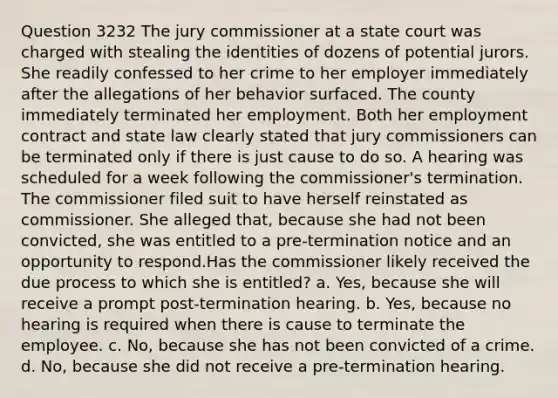 Question 3232 The jury commissioner at a state court was charged with stealing the identities of dozens of potential jurors. She readily confessed to her crime to her employer immediately after the allegations of her behavior surfaced. The county immediately terminated her employment. Both her employment contract and state law clearly stated that jury commissioners can be terminated only if there is just cause to do so. A hearing was scheduled for a week following the commissioner's termination. The commissioner filed suit to have herself reinstated as commissioner. She alleged that, because she had not been convicted, she was entitled to a pre-termination notice and an opportunity to respond.Has the commissioner likely received the due process to which she is entitled? a. Yes, because she will receive a prompt post-termination hearing. b. Yes, because no hearing is required when there is cause to terminate the employee. c. No, because she has not been convicted of a crime. d. No, because she did not receive a pre-termination hearing.