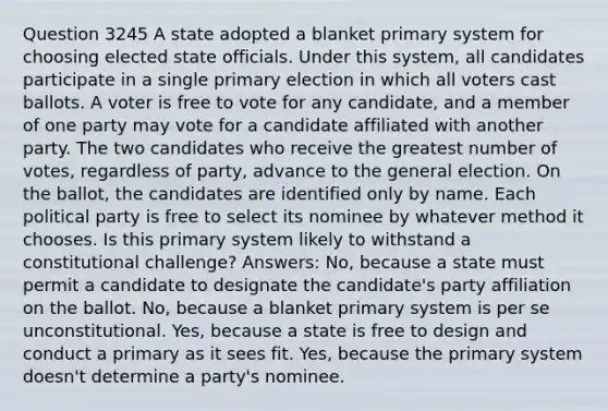 Question 3245 A state adopted a blanket primary system for choosing elected state officials. Under this system, all candidates participate in a single primary election in which all voters cast ballots. A voter is free to vote for any candidate, and a member of one party may vote for a candidate affiliated with another party. The two candidates who receive the greatest number of votes, regardless of party, advance to the general election. On the ballot, the candidates are identified only by name. Each political party is free to select its nominee by whatever method it chooses. Is this primary system likely to withstand a constitutional challenge? Answers: No, because a state must permit a candidate to designate the candidate's party affiliation on the ballot. No, because a blanket primary system is per se unconstitutional. Yes, because a state is free to design and conduct a primary as it sees fit. Yes, because the primary system doesn't determine a party's nominee.