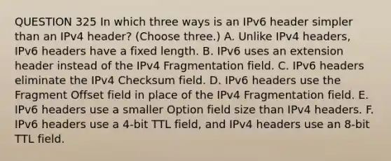 QUESTION 325 In which three ways is an IPv6 header simpler than an IPv4 header? (Choose three.) A. Unlike IPv4 headers, IPv6 headers have a fixed length. B. IPv6 uses an extension header instead of the IPv4 Fragmentation field. C. IPv6 headers eliminate the IPv4 Checksum field. D. IPv6 headers use the Fragment Offset field in place of the IPv4 Fragmentation field. E. IPv6 headers use a smaller Option field size than IPv4 headers. F. IPv6 headers use a 4-bit TTL field, and IPv4 headers use an 8-bit TTL field.