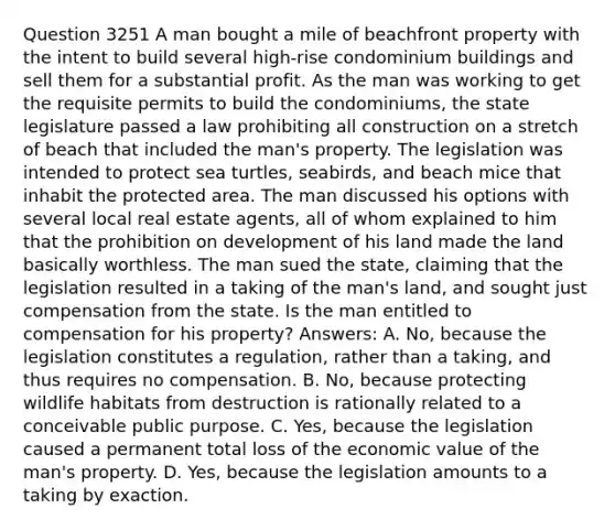 Question 3251 A man bought a mile of beachfront property with the intent to build several high-rise condominium buildings and sell them for a substantial profit. As the man was working to get the requisite permits to build the condominiums, the state legislature passed a law prohibiting all construction on a stretch of beach that included the man's property. The legislation was intended to protect sea turtles, seabirds, and beach mice that inhabit the protected area. The man discussed his options with several local real estate agents, all of whom explained to him that the prohibition on development of his land made the land basically worthless. The man sued the state, claiming that the legislation resulted in a taking of the man's land, and sought just compensation from the state. Is the man entitled to compensation for his property? Answers: A. No, because the legislation constitutes a regulation, rather than a taking, and thus requires no compensation. B. No, because protecting wildlife habitats from destruction is rationally related to a conceivable public purpose. C. Yes, because the legislation caused a permanent total loss of the economic value of the man's property. D. Yes, because the legislation amounts to a taking by exaction.