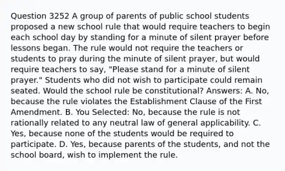 Question 3252 A group of parents of public school students proposed a new school rule that would require teachers to begin each school day by standing for a minute of silent prayer before lessons began. The rule would not require the teachers or students to pray during the minute of silent prayer, but would require teachers to say, "Please stand for a minute of silent prayer." Students who did not wish to participate could remain seated. Would the school rule be constitutional? Answers: A. No, because the rule violates the Establishment Clause of the First Amendment. B. You Selected: No, because the rule is not rationally related to any neutral law of general applicability. C. Yes, because none of the students would be required to participate. D. Yes, because parents of the students, and not the school board, wish to implement the rule.