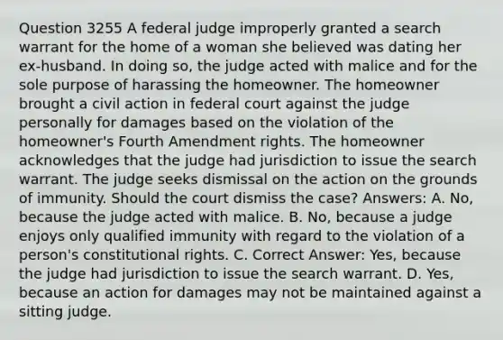 Question 3255 A federal judge improperly granted a search warrant for the home of a woman she believed was dating her ex-husband. In doing so, the judge acted with malice and for the sole purpose of harassing the homeowner. The homeowner brought a civil action in federal court against the judge personally for damages based on the violation of the homeowner's Fourth Amendment rights. The homeowner acknowledges that the judge had jurisdiction to issue the search warrant. The judge seeks dismissal on the action on the grounds of immunity. Should the court dismiss the case? Answers: A. No, because the judge acted with malice. B. No, because a judge enjoys only qualified immunity with regard to the violation of a person's constitutional rights. C. Correct Answer: Yes, because the judge had jurisdiction to issue the search warrant. D. Yes, because an action for damages may not be maintained against a sitting judge.