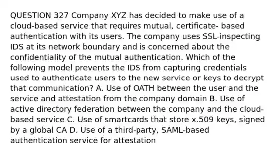 QUESTION 327 Company XYZ has decided to make use of a cloud-based service that requires mutual, certificate- based authentication with its users. The company uses SSL-inspecting IDS at its network boundary and is concerned about the confidentiality of the mutual authentication. Which of the following model prevents the IDS from capturing credentials used to authenticate users to the new service or keys to decrypt that communication? A. Use of OATH between the user and the service and attestation from the company domain B. Use of active directory federation between the company and the cloud-based service C. Use of smartcards that store x.509 keys, signed by a global CA D. Use of a third-party, SAML-based authentication service for attestation