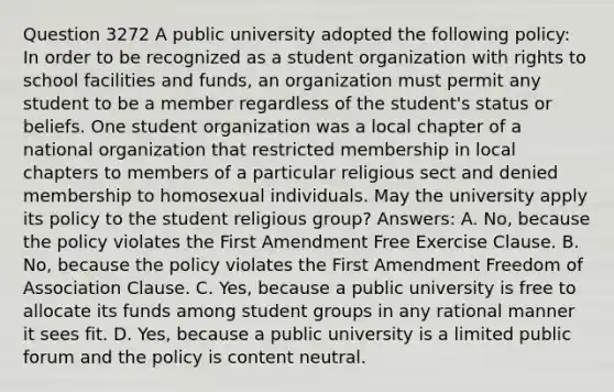 Question 3272 A public university adopted the following policy: In order to be recognized as a student organization with rights to school facilities and funds, an organization must permit any student to be a member regardless of the student's status or beliefs. One student organization was a local chapter of a national organization that restricted membership in local chapters to members of a particular religious sect and denied membership to homosexual individuals. May the university apply its policy to the student religious group? Answers: A. No, because the policy violates the First Amendment Free Exercise Clause. B. No, because the policy violates the First Amendment Freedom of Association Clause. C. Yes, because a public university is free to allocate its funds among student groups in any rational manner it sees fit. D. Yes, because a public university is a limited public forum and the policy is content neutral.