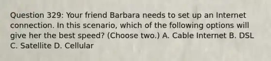 Question 329: Your friend Barbara needs to set up an Internet connection. In this scenario, which of the following options will give her the best speed? (Choose two.) A. Cable Internet B. DSL C. Satellite D. Cellular