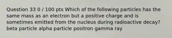 Question 33 0 / 100 pts Which of the following particles has the same mass as an electron but a positive charge and is sometimes emitted from the nucleus during radioactive decay? beta particle alpha particle positron gamma ray