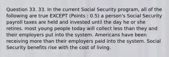 Question 33. 33. In the current Social Security program, all of the following are true EXCEPT (Points : 0.5) a person's Social Security payroll taxes are held and invested until the day he or she retires. most young people today will collect <a href='https://www.questionai.com/knowledge/k7BtlYpAMX-less-than' class='anchor-knowledge'>less than</a> they and their employers put into the system. Americans have been receiving <a href='https://www.questionai.com/knowledge/keWHlEPx42-more-than' class='anchor-knowledge'>more than</a> their employers paid into the system. Social Security benefits rise with the cost of living.