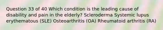 Question 33 of 40 Which condition is the leading cause of disability and pain in the elderly? Scleroderma Systemic lupus erythematous (SLE) Osteoarthritis (OA) Rheumatoid arthritis (RA)