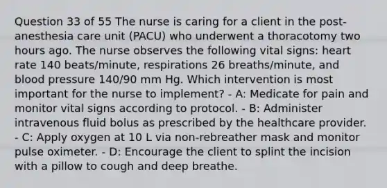 Question 33 of 55 The nurse is caring for a client in the post-anesthesia care unit (PACU) who underwent a thoracotomy two hours ago. The nurse observes the following vital signs: heart rate 140 beats/minute, respirations 26 breaths/minute, and blood pressure 140/90 mm Hg. Which intervention is most important for the nurse to implement? - A: Medicate for pain and monitor vital signs according to protocol. - B: Administer intravenous fluid bolus as prescribed by the healthcare provider. - C: Apply oxygen at 10 L via non-rebreather mask and monitor pulse oximeter. - D: Encourage the client to splint the incision with a pillow to cough and deep breathe.