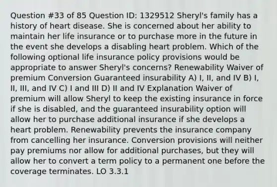 Question #33 of 85 Question ID: 1329512 Sheryl's family has a history of heart disease. She is concerned about her ability to maintain her life insurance or to purchase more in the future in the event she develops a disabling heart problem. Which of the following optional life insurance policy provisions would be appropriate to answer Sheryl's concerns? Renewability Waiver of premium Conversion Guaranteed insurability A) I, II, and IV B) I, II, III, and IV C) I and III D) II and IV Explanation Waiver of premium will allow Sheryl to keep the existing insurance in force if she is disabled, and the guaranteed insurability option will allow her to purchase additional insurance if she develops a heart problem. Renewability prevents the insurance company from cancelling her insurance. Conversion provisions will neither pay premiums nor allow for additional purchases, but they will allow her to convert a term policy to a permanent one before the coverage terminates. LO 3.3.1