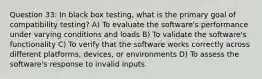 Question 33: In black box testing, what is the primary goal of compatibility testing? A) To evaluate the software's performance under varying conditions and loads B) To validate the software's functionality C) To verify that the software works correctly across different platforms, devices, or environments D) To assess the software's response to invalid inputs