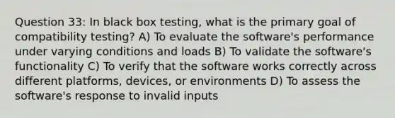 Question 33: In black box testing, what is the primary goal of compatibility testing? A) To evaluate the software's performance under varying conditions and loads B) To validate the software's functionality C) To verify that the software works correctly across different platforms, devices, or environments D) To assess the software's response to invalid inputs