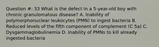 Question #: 33 What is the defect in a 5-year-old boy with chronic granulomatous disease? A. Inability of polymorphonuclear leukocytes (PMN) to ingest bacteria B. Reduced levels of the fifth component of complement (C 5a) C. Dysgammaglobulinemia D. Inability of PMNs to kill already ingested bacteria