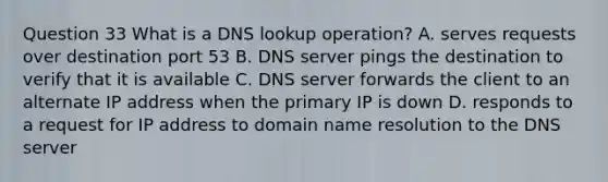 Question 33 What is a DNS lookup operation? A. serves requests over destination port 53 B. DNS server pings the destination to verify that it is available C. DNS server forwards the client to an alternate IP address when the primary IP is down D. responds to a request for IP address to domain name resolution to the DNS server