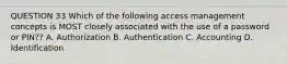 QUESTION 33 Which of the following access management concepts is MOST closely associated with the use of a password or PIN?? A. Authorization B. Authentication C. Accounting D. Identification