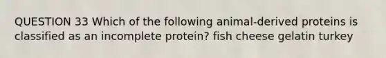 QUESTION 33 Which of the following animal-derived proteins is classified as an incomplete protein? fish cheese gelatin turkey