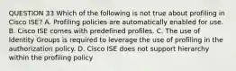 QUESTION 33 Which of the following is not true about profiling in Cisco ISE? A. Profiling policies are automatically enabled for use. B. Cisco ISE comes with predefined profiles. C. The use of Identity Groups is required to leverage the use of profiling in the authorization policy. D. Cisco ISE does not support hierarchy within the profiling policy