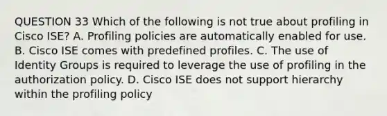 QUESTION 33 Which of the following is not true about profiling in Cisco ISE? A. Profiling policies are automatically enabled for use. B. Cisco ISE comes with predefined profiles. C. The use of Identity Groups is required to leverage the use of profiling in the authorization policy. D. Cisco ISE does not support hierarchy within the profiling policy