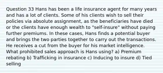 Question 33 Hans has been a life insurance agent for many years and has a lot of clients. Some of his clients wish to sell their policies via absolute assignment, as the beneficiaries have died or the clients have enough wealth to "self-insure" without paying further premiums. In these cases, Hans finds a potential buyer and brings the two parties together to carry out the transactions. He receives a cut from the buyer for his market intelligence. What prohibited sales approach is Hans using? a) Premium rebating b) Trafficking in insurance c) Inducing to insure d) Tied selling