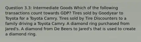 Question 3.3: Intermediate Goods Which of the following transactions count towards GDP? Tires sold by Goodyear to Toyota for a Toyota Camry. Tires sold by Tire Discounters to a family driving a Toyota Camry. A diamond ring purchased from Jared's. A diamond from De Beers to Jared's that is used to create a diamond ring.