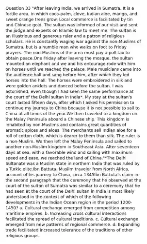 Question 33 "After leaving India, we arrived in Sumatra. It is a fertile area, in which coco-palm, clove, Indian aloe, mango, and sweet orange trees grow. Local commerce is facilitated by tin and Chinese gold. The sultan was informed of our visit and sent the judge and experts on Islamic law to meet me. The sultan is an illustrious and generous ruler and a patron of religious scholars. He is constantly waging war against the non-Muslims of Sumatra, but is a humble man who walks on foot to Friday prayers. The non-Muslims of the area must pay a poll-tax to obtain peace.One Friday after leaving the mosque, the sultan mounted an elephant and we and his entourage rode with him on horses until we reached the palace. Male musicians came into the audience hall and sang before him, after which they led horses into the hall. The horses were embroidered in silk and wore golden anklets and danced before the sultan. I was astonished, even though I had seen the same performance at the court of the Delhi sultan in India*. My stay at the sultan's court lasted fifteen days, after which I asked his permission to continue my journey to China because it is not possible to sail to China at all times of the year.We then traveled to a kingdom on the Malay Peninsula aboard a Chinese ship. This kingdom is inhabited by non-Muslims and contains great quantities of aromatic spices and aloes. The merchants sell Indian aloe for a roll of cotton cloth, which is dearer to them than silk. The ruler is a non-Muslim. We then left the Malay Peninsula and sailed to another non-Muslim kingdom in Southeast Asia. After seventeen days at sea, with a favorable wind and sailing with maximum speed and ease, we reached the land of China."*The Delhi Sultanate was a Muslim state in northern India that was ruled by a Turkic elite.Ibn Battuta, Muslim traveler from North Africa, account of his journey to China, circa 1345Ibn Battuta's claim in the second paragraph that the ceremony that he observed at the court of the sultan of Sumatra was similar to a ceremony that he had seen at the court of the Delhi sultan in India is most likely understood in the context of which of the following developments in the Indian Ocean region in the period 1200-1450? a. Cultural exchange emerged from competition among maritime empires. b. Increasing cross-cultural interactions facilitated the spread of cultural traditions. c. Cultural exchange emerged from new patterns of regional commerce. d. Expanding trade facilitated increased tolerance of the traditions of other religious groups.