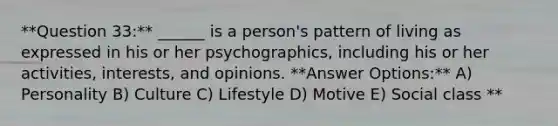 **Question 33:** ______ is a person's pattern of living as expressed in his or her psychographics, including his or her activities, interests, and opinions. **Answer Options:** A) Personality B) Culture C) Lifestyle D) Motive E) Social class **