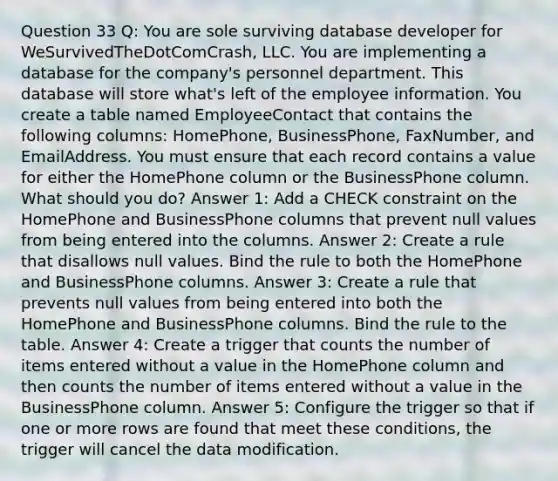 Question 33 Q: You are sole surviving database developer for WeSurvivedTheDotComCrash, LLC. You are implementing a database for the company's personnel department. This database will store what's left of the employee information. You create a table named EmployeeContact that contains the following columns: HomePhone, BusinessPhone, FaxNumber, and EmailAddress. You must ensure that each record contains a value for either the HomePhone column or the BusinessPhone column. What should you do? Answer 1: Add a CHECK constraint on the HomePhone and BusinessPhone columns that prevent null values from being entered into the columns. Answer 2: Create a rule that disallows null values. Bind the rule to both the HomePhone and BusinessPhone columns. Answer 3: Create a rule that prevents null values from being entered into both the HomePhone and BusinessPhone columns. Bind the rule to the table. Answer 4: Create a trigger that counts the number of items entered without a value in the HomePhone column and then counts the number of items entered without a value in the BusinessPhone column. Answer 5: Configure the trigger so that if one or more rows are found that meet these conditions, the trigger will cancel the data modification.