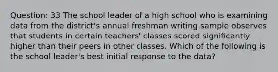 Question: 33 The school leader of a high school who is examining data from the district's annual freshman writing sample observes that students in certain teachers' classes scored significantly higher than their peers in other classes. Which of the following is the school leader's best initial response to the data?