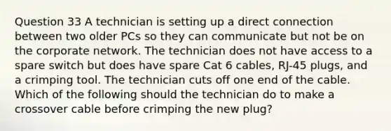 Question 33 A technician is setting up a direct connection between two older PCs so they can communicate but not be on the corporate network. The technician does not have access to a spare switch but does have spare Cat 6 cables, RJ-45 plugs, and a crimping tool. The technician cuts off one end of the cable. Which of the following should the technician do to make a crossover cable before crimping the new plug?