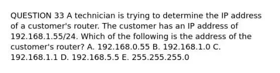 QUESTION 33 A technician is trying to determine the IP address of a customer's router. The customer has an IP address of 192.168.1.55/24. Which of the following is the address of the customer's router? A. 192.168.0.55 B. 192.168.1.0 C. 192.168.1.1 D. 192.168.5.5 E. 255.255.255.0